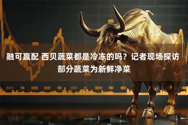 融可赢配 西贝蔬菜都是冷冻的吗？记者现场探访 部分蔬菜为新鲜净菜
