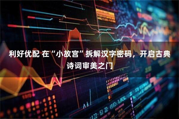 利好优配 在“小故宫”拆解汉字密码，开启古典诗词审美之门