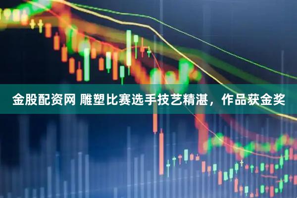 金股配资网 雕塑比赛选手技艺精湛，作品获金奖