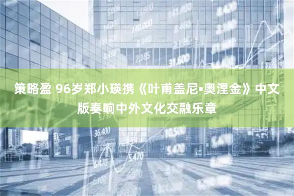 策略盈 96岁郑小瑛携《叶甫盖尼•奥涅金》中文版奏响中外文化交融乐章