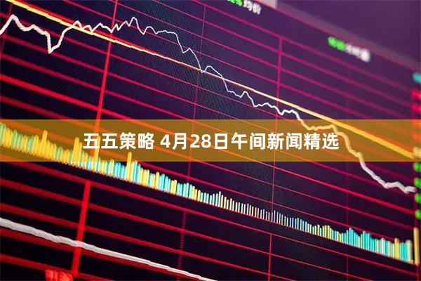 五五策略 4月28日午间新闻精选