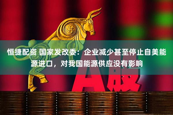 恒捷配资 国家发改委：企业减少甚至停止自美能源进口，对我国能源供应没有影响