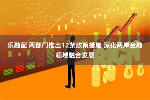 乐融配 两部门推出12条政策措施 深化两岸金融领域融合发展