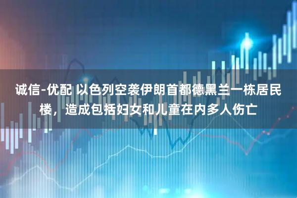 诚信-优配 以色列空袭伊朗首都德黑兰一栋居民楼，造成包括妇女和儿童在内多人伤亡