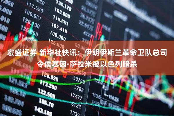 宏盛证券 新华社快讯：伊朗伊斯兰革命卫队总司令侯赛因·萨拉米被以色列暗杀