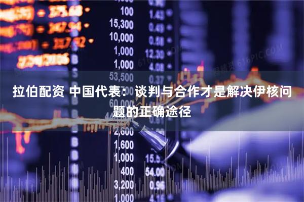 拉伯配资 中国代表：谈判与合作才是解决伊核问题的正确途径