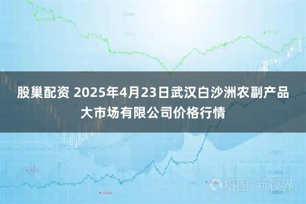 股巢配资 2025年4月23日武汉白沙洲农副产品大市场有限公司价格行情