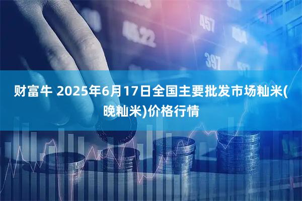 财富牛 2025年6月17日全国主要批发市场籼米(晚籼米)价格行情