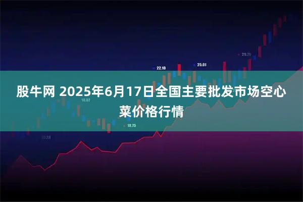 股牛网 2025年6月17日全国主要批发市场空心菜价格行情