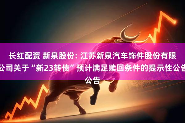 长红配资 新泉股份: 江苏新泉汽车饰件股份有限公司关于“新23转债”预计满足赎回条件的提示性公告
