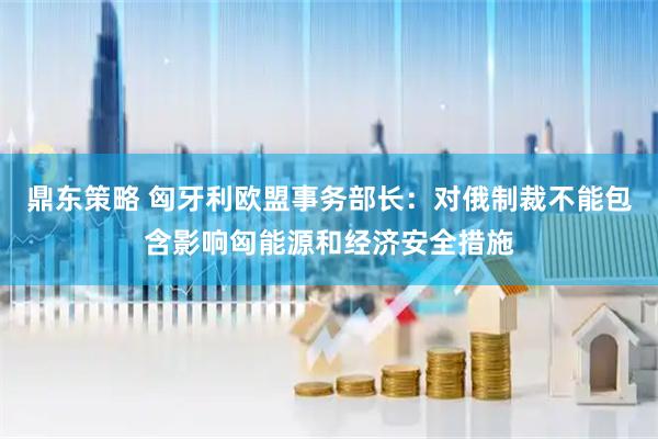 鼎东策略 匈牙利欧盟事务部长：对俄制裁不能包含影响匈能源和经济安全措施