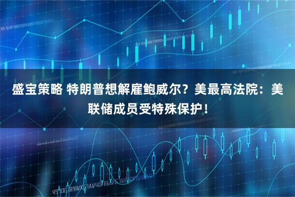 盛宝策略 特朗普想解雇鲍威尔？美最高法院：美联储成员受特殊保护！