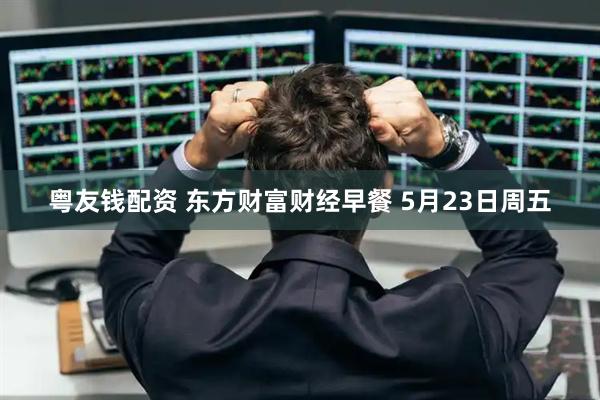 粤友钱配资 东方财富财经早餐 5月23日周五