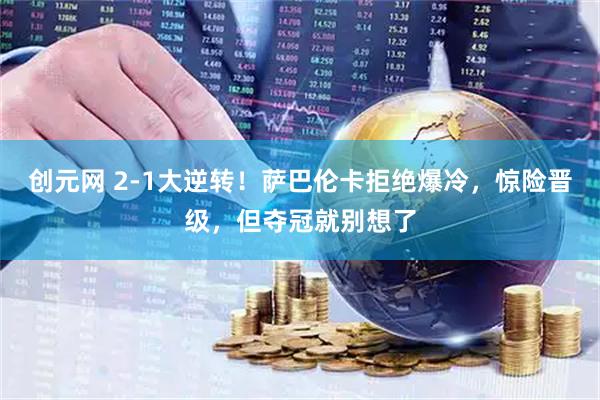 创元网 2-1大逆转！萨巴伦卡拒绝爆冷，惊险晋级，但夺冠就别想了