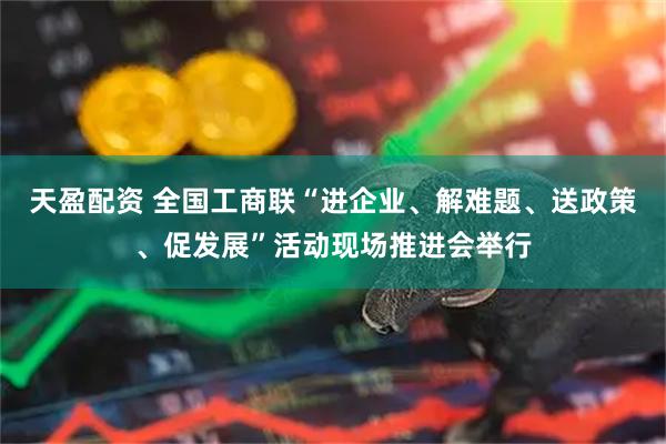 天盈配资 全国工商联“进企业、解难题、送政策、促发展”活动现场推进会举行