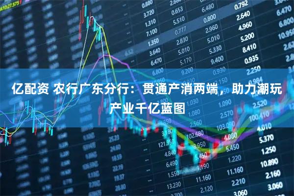 亿配资 农行广东分行：贯通产消两端，助力潮玩产业千亿蓝图