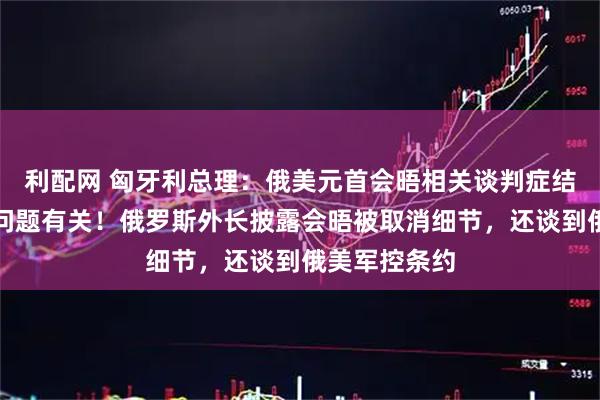 利配网 匈牙利总理：俄美元首会晤相关谈判症结和这一重要问题有关！俄罗斯外长披露会晤被取消细节，还谈到俄美军控条约