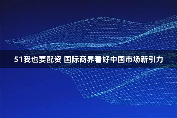 51我也要配资 国际商界看好中国市场新引力