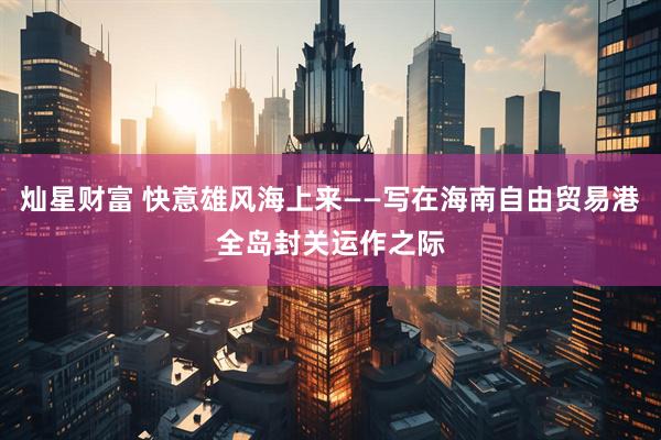 灿星财富 快意雄风海上来——写在海南自由贸易港全岛封关运作之际