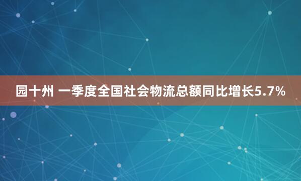 园十州 一季度全国社会物流总额同比增长5.7%