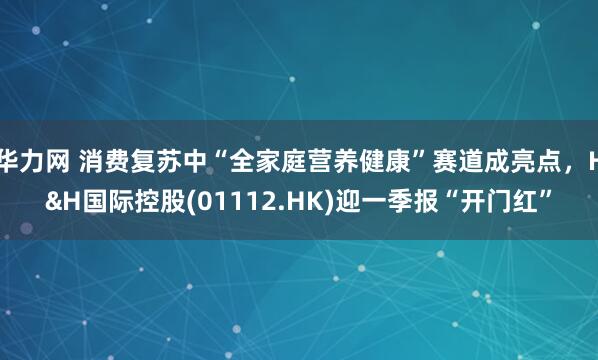 华力网 消费复苏中“全家庭营养健康”赛道成亮点，H&H国际控股(01112.HK)迎一季报“开门红”