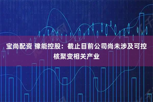 宝尚配资 豫能控股：截止目前公司尚未涉及可控核聚变相关产业