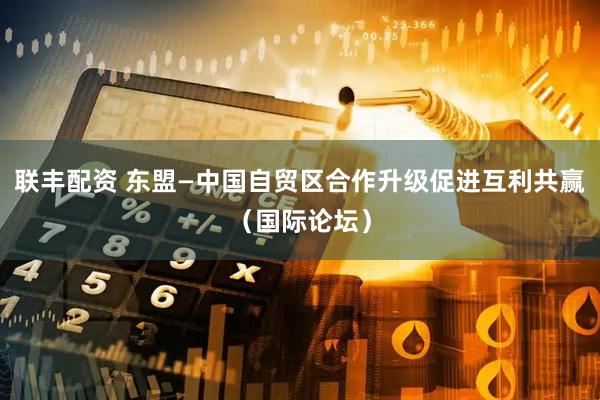 联丰配资 东盟—中国自贸区合作升级促进互利共赢（国际论坛）