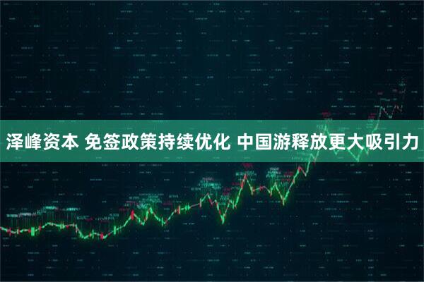 泽峰资本 免签政策持续优化 中国游释放更大吸引力
