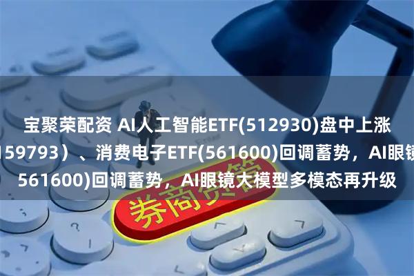 宝聚荣配资 AI人工智能ETF(512930)盘中上涨，线上消费ETF基金(159793）、消费电子ETF(561600)回调蓄势，AI眼镜大模型多模态再升级