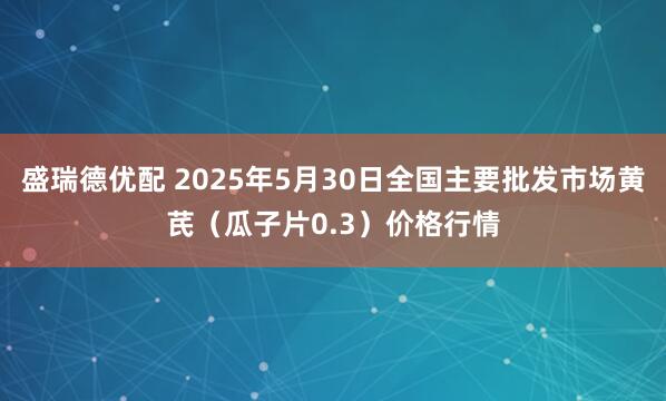 盛瑞德优配 2025年5月30日全国主要批发市场黄芪（瓜子片0.3）价格行情
