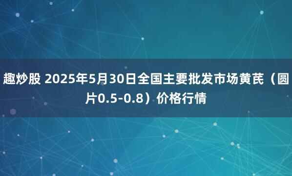 趣炒股 2025年5月30日全国主要批发市场黄芪（圆片0.5-0.8）价格行情