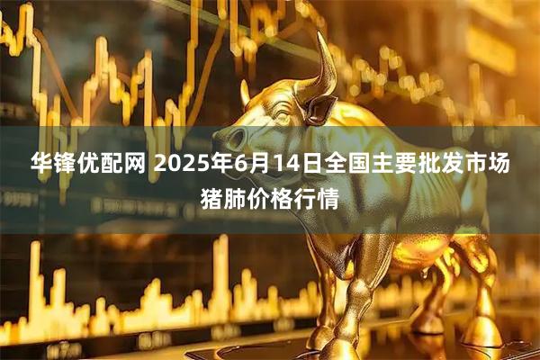 华锋优配网 2025年6月14日全国主要批发市场猪肺价格行情