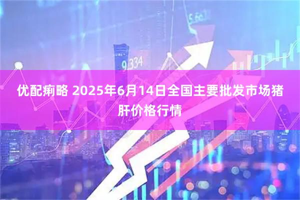 优配痢略 2025年6月14日全国主要批发市场猪肝价格行情