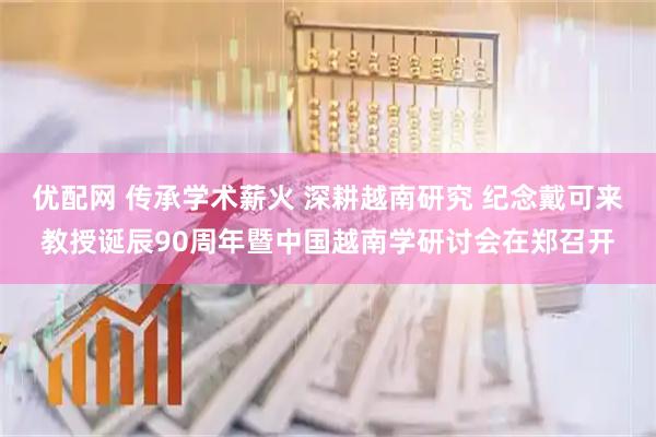 优配网 传承学术薪火 深耕越南研究 纪念戴可来教授诞辰90周年暨中国越南学研讨会在郑召开