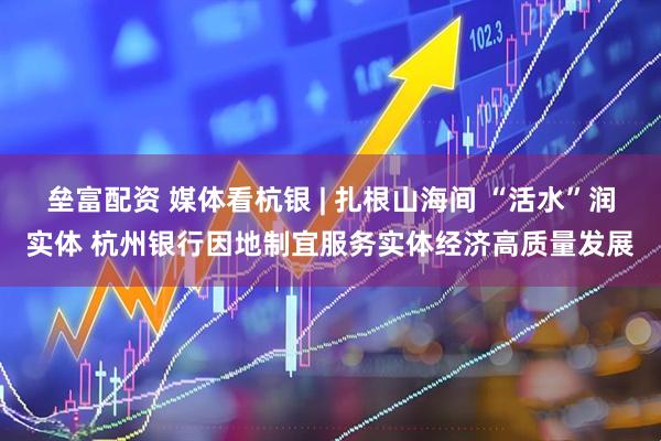 垒富配资 媒体看杭银 | 扎根山海间 “活水”润实体 杭州银行因地制宜服务实体经济高质量发展