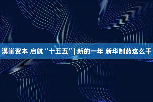 漢崋资本 启航“十五五”| 新的一年 新华制药这么干