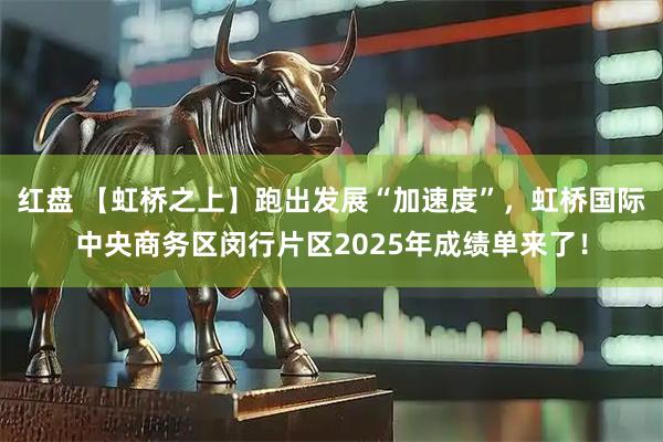 红盘 【虹桥之上】跑出发展“加速度”，虹桥国际中央商务区闵行片区2025年成绩单来了！