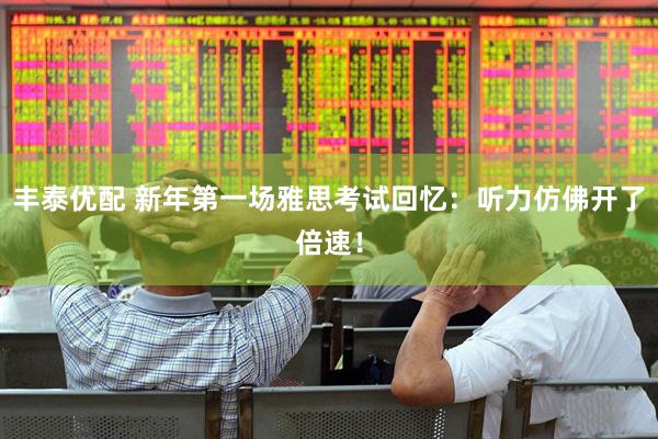 丰泰优配 新年第一场雅思考试回忆：听力仿佛开了倍速！