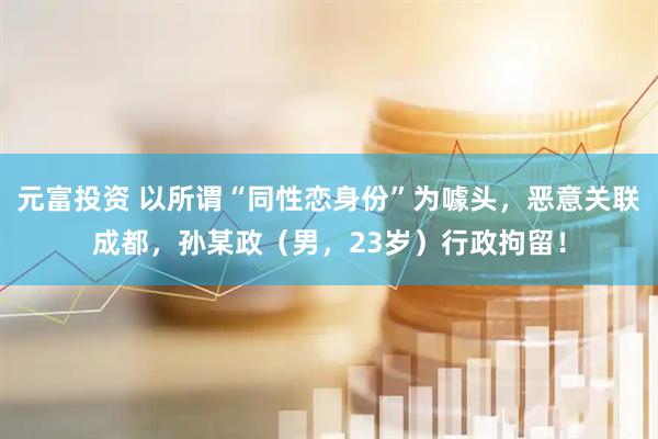 元富投资 以所谓“同性恋身份”为噱头，恶意关联成都，孙某政（男，23岁）行政拘留！