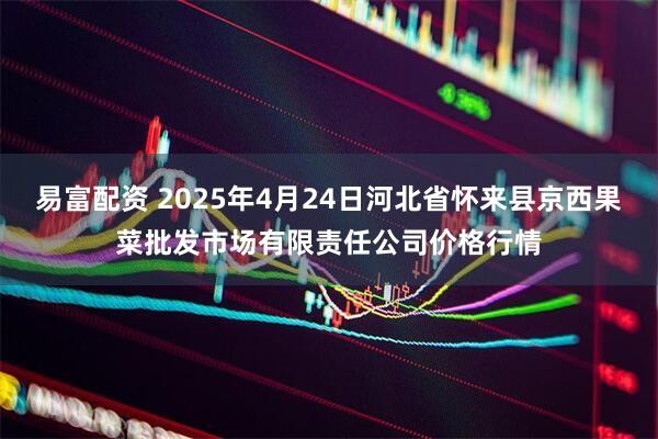 易富配资 2025年4月24日河北省怀来县京西果菜批发市场有限责任公司价格行情