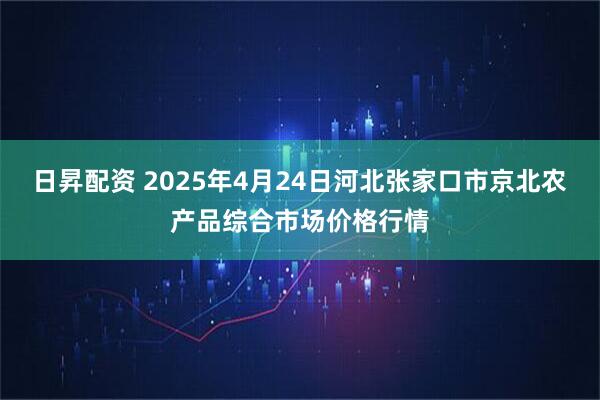 日昇配资 2025年4月24日河北张家口市京北农产品综合市场价格行情