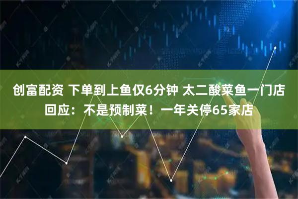 创富配资 下单到上鱼仅6分钟 太二酸菜鱼一门店回应：不是预制菜！一年关停65家店
