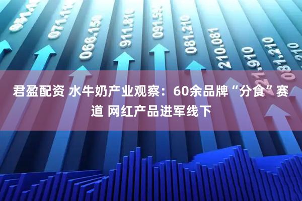 君盈配资 水牛奶产业观察：60余品牌“分食”赛道 网红产品进军线下