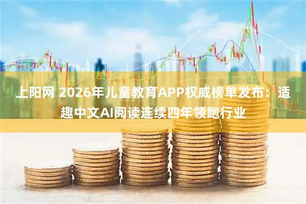 上阳网 2026年儿童教育APP权威榜单发布：适趣中文AI阅读连续四年领跑行业
