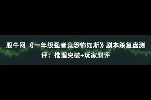 股牛网 《一年级强者竞恐怖如斯》剧本杀复盘测评：推理突破+玩家测评