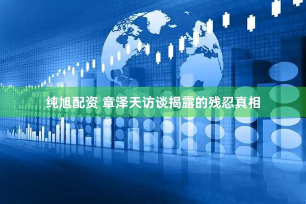 纯旭配资 章泽天访谈揭露的残忍真相