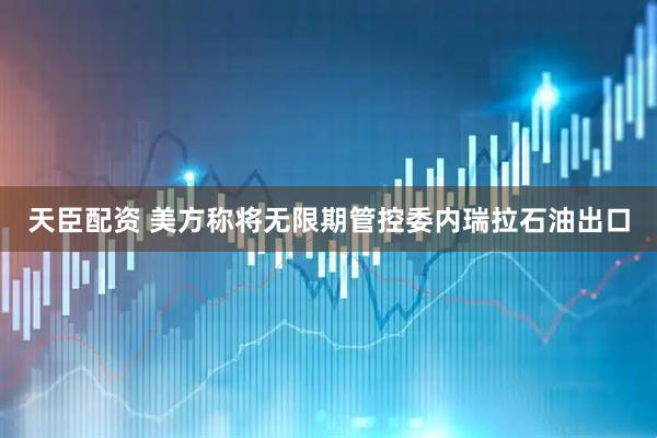 天臣配资 美方称将无限期管控委内瑞拉石油出口