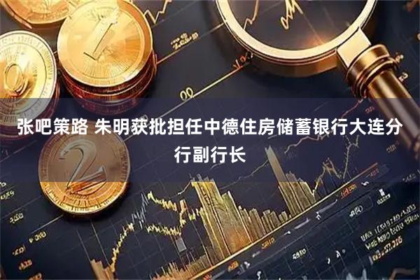 张吧策路 朱明获批担任中德住房储蓄银行大连分行副行长