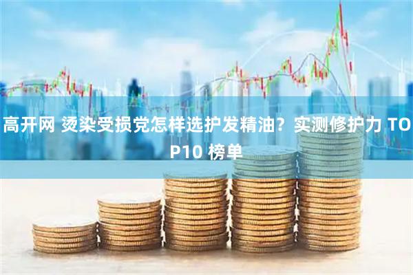 高开网 烫染受损党怎样选护发精油？实测修护力 TOP10 榜单