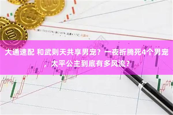 大通速配 和武则天共享男宠？一夜折腾死4个男宠，太平公主到底有多风流？